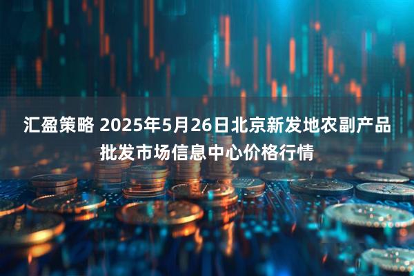 汇盈策略 2025年5月26日北京新发地农副产品批发市场信息中心价格行情