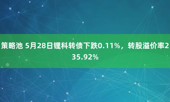 策略池 5月28日锂科转债下跌0.11%，转股溢价率235.92%