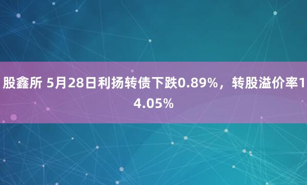 股鑫所 5月28日利扬转债下跌0.89%，转股溢价率14.05%