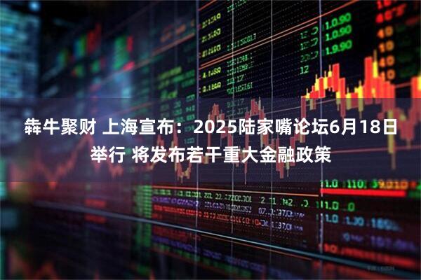 犇牛聚财 上海宣布：2025陆家嘴论坛6月18日举行 将发布若干重大金融政策