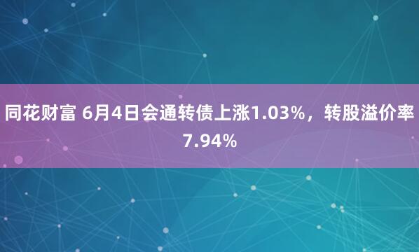 同花财富 6月4日会通转债上涨1.03%，转股溢价率7.94%
