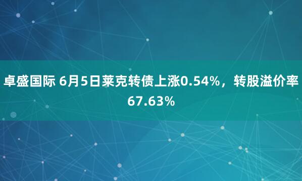 卓盛国际 6月5日莱克转债上涨0.54%，转股溢价率67.63%