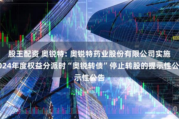 股王配资 奥锐特: 奥锐特药业股份有限公司实施2024年度权益分派时“奥锐转债”停止转股的提示性公告