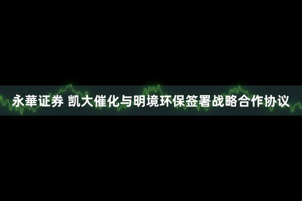 永華证券 凯大催化与明境环保签署战略合作协议