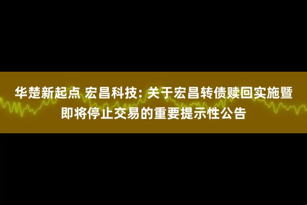 华楚新起点 宏昌科技: 关于宏昌转债赎回实施暨即将停止交易的重要提示性公告