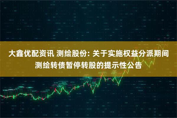 大鑫优配资讯 测绘股份: 关于实施权益分派期间测绘转债暂停转股的提示性公告