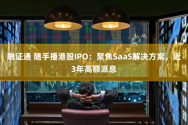融证通 随手播港股IPO：聚焦SaaS解决方案，近3年高额派息