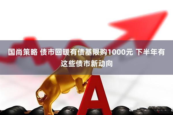 国尚策略 债市回暖有债基限购1000元 下半年有这些债市新动向