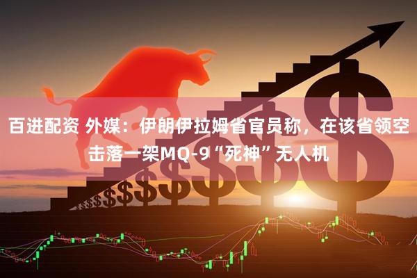 百进配资 外媒：伊朗伊拉姆省官员称，在该省领空击落一架MQ-9“死神”无人机