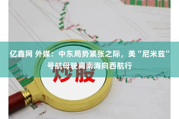 亿鑫网 外媒：中东局势紧张之际，美“尼米兹”号航母驶离南海向西航行
