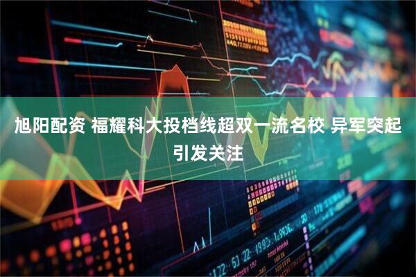 旭阳配资 福耀科大投档线超双一流名校 异军突起引发关注