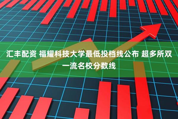 汇丰配资 福耀科技大学最低投档线公布 超多所双一流名校分数线