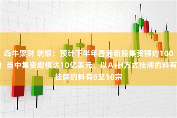 犇牛聚财 瑞银：预计下半年香港新股集资额约1000亿港元！当中集资规模达10亿美元、以A+H方式挂牌的料有8至10宗