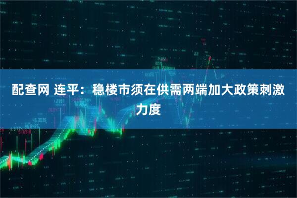 配查网 连平：稳楼市须在供需两端加大政策刺激力度