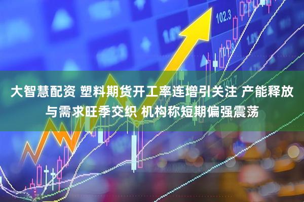 大智慧配资 塑料期货开工率连增引关注 产能释放与需求旺季交织 机构称短期偏强震荡