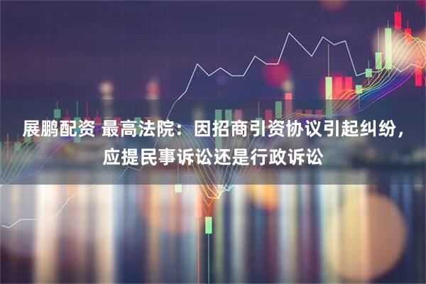 展鹏配资 最高法院：因招商引资协议引起纠纷，应提民事诉讼还是行政诉讼