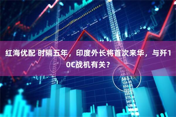 红海优配 时隔五年，印度外长将首次来华，与歼10C战机有关？