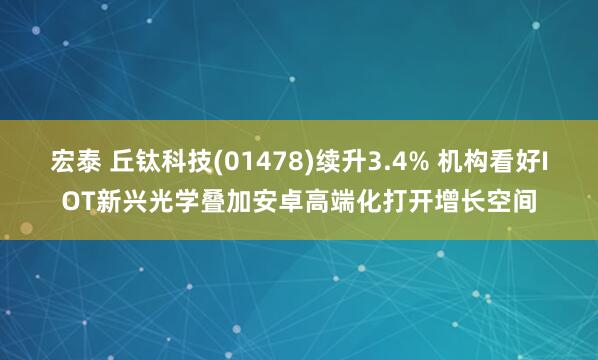 宏泰 丘钛科技(01478)续升3.4% 机构看好IOT新兴光学叠加安卓高端化打开增长空间