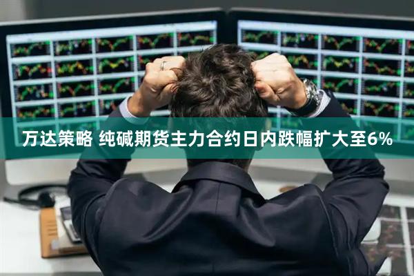 万达策略 纯碱期货主力合约日内跌幅扩大至6%