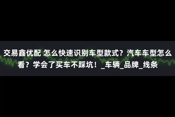 交易鑫优配 怎么快速识别车型款式？汽车车型怎么看？学会了买车不踩坑！_车辆_品牌_线条