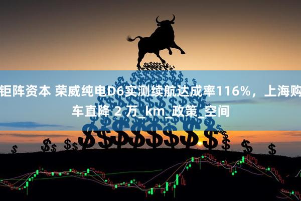 钜阵资本 荣威纯电D6实测续航达成率116%，上海购车直降 2 万_km_政策_空间