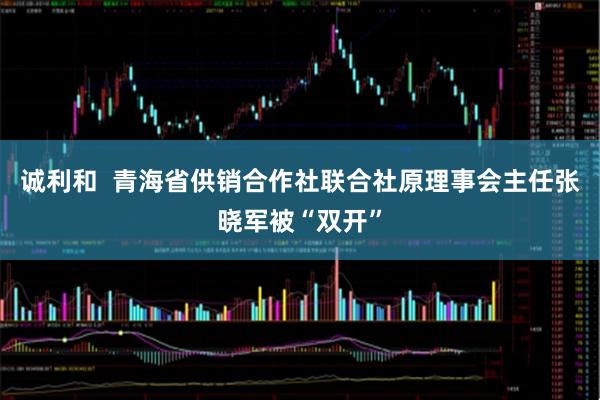 诚利和  青海省供销合作社联合社原理事会主任张晓军被“双开”