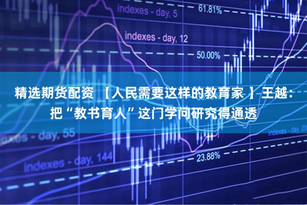 精选期货配资 【人民需要这样的教育家 】王越：把“教书育人”这门学问研究得通透