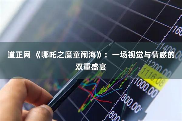 道正网 《哪吒之魔童闹海》：一场视觉与情感的双重盛宴