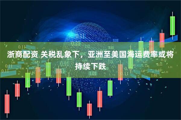 浙商配资 关税乱象下，亚洲至美国海运费率或将持续下跌