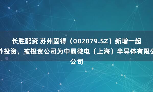 长胜配资 苏州固锝（002079.SZ）新增一起对外投资，被投资公司为中晶微电（上海）半导体有限公司