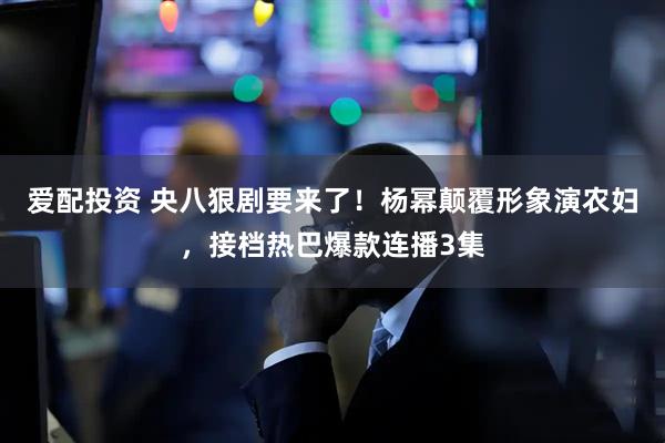 爱配投资 央八狠剧要来了！杨幂颠覆形象演农妇，接档热巴爆款连播3集