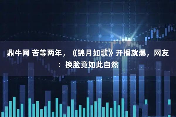 鼎牛网 苦等两年，《锦月如歌》开播就爆，网友：换脸竟如此自然