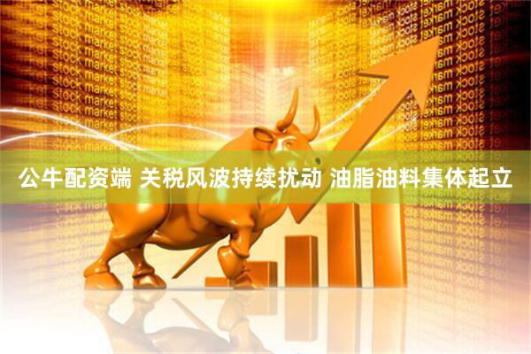 公牛配资端 关税风波持续扰动 油脂油料集体起立