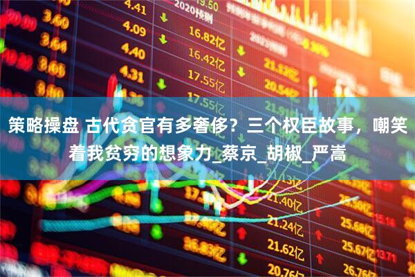 策略操盘 古代贪官有多奢侈？三个权臣故事，嘲笑着我贫穷的想象力_蔡京_胡椒_严嵩