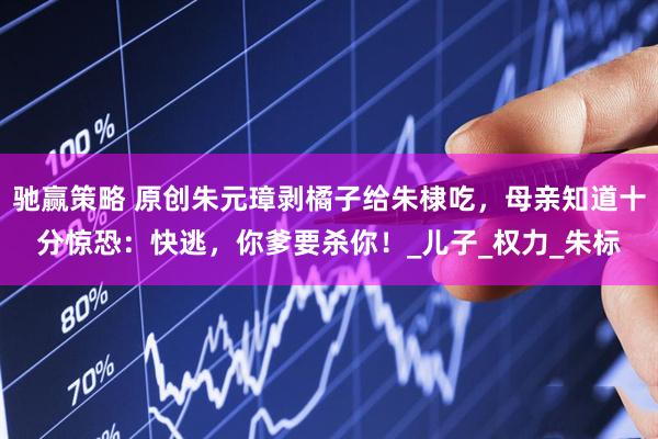 驰赢策略 原创朱元璋剥橘子给朱棣吃，母亲知道十分惊恐：快逃，你爹要杀你！_儿子_权力_朱标