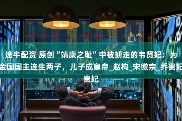 途牛配资 原创“靖康之耻”中被掳走的韦贤妃：为金国国主连生两子，儿子成皇帝_赵构_宋徽宗_乔贵妃