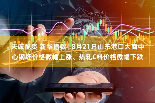 天诚配资 新华指数 | 8月21日山东港口大商中心钢坯价格微幅上涨、热轧C料价格微幅下跌