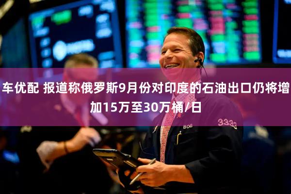 车优配 报道称俄罗斯9月份对印度的石油出口仍将增加15万至30万桶/日