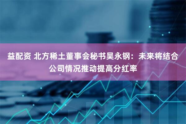 益配资 北方稀土董事会秘书吴永钢：未来将结合公司情况推动提高分红率