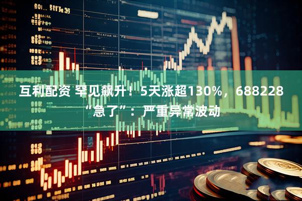 互利配资 罕见飙升！5天涨超130%，688228“急了”：严重异常波动