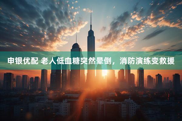 申银优配 老人低血糖突然晕倒，消防演练变救援