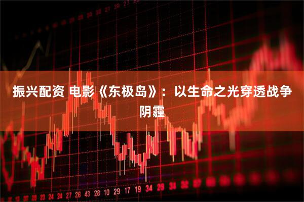 振兴配资 电影《东极岛》：以生命之光穿透战争阴霾