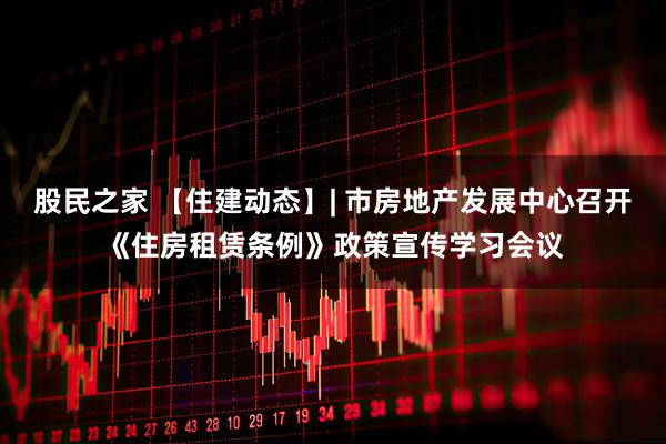 股民之家 【住建动态】| 市房地产发展中心召开《住房租赁条例》政策宣传学习会议