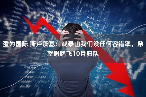 盈为国际 斯卢茨基：战泰山我们没任何容错率，希望谢鹏飞10月归队