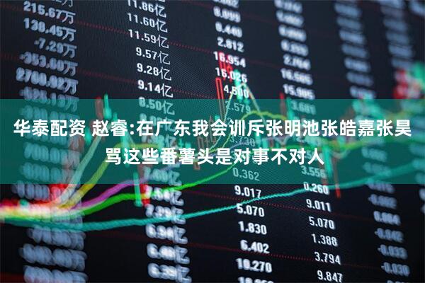 华泰配资 赵睿:在广东我会训斥张明池张皓嘉张昊 骂这些番薯头是对事不对人