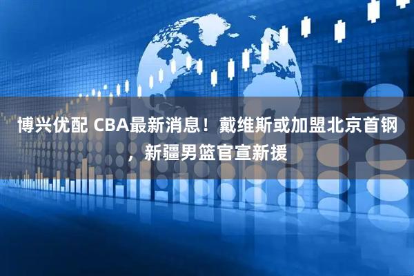 博兴优配 CBA最新消息！戴维斯或加盟北京首钢，新疆男篮官宣新援