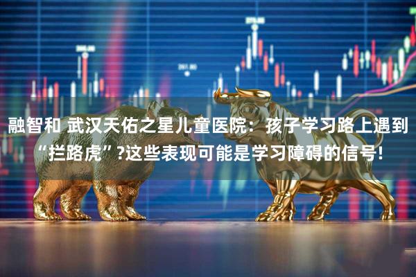 融智和 武汉天佑之星儿童医院：孩子学习路上遇到“拦路虎”?这些表现可能是学习障碍的信号!
