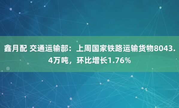 鑫月配 交通运输部：上周国家铁路运输货物8043.4万吨，环比增长1.76%