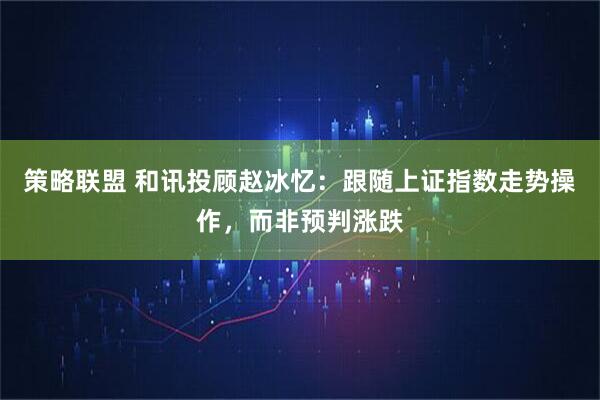 策略联盟 和讯投顾赵冰忆：跟随上证指数走势操作，而非预判涨跌