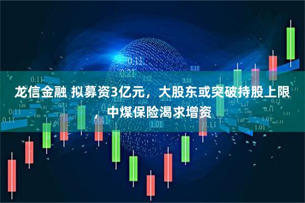 龙信金融 拟募资3亿元，大股东或突破持股上限，中煤保险渴求增资